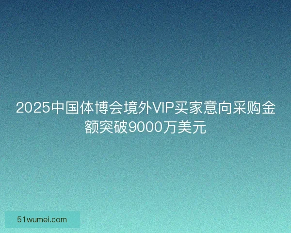 2025中国体博会境外VIP买家意向采购金额突破9000万美元