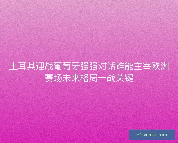 土耳其迎战葡萄牙强强对话谁能主宰欧洲赛场未来格局一战关键