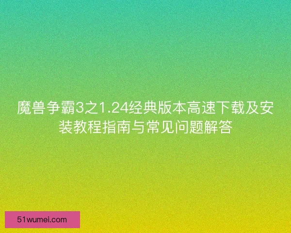 魔兽争霸3之1.24经典版本高速下载及安装教程指南与常见问题解答