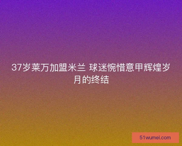 37岁莱万加盟米兰 球迷惋惜意甲辉煌岁月的终结