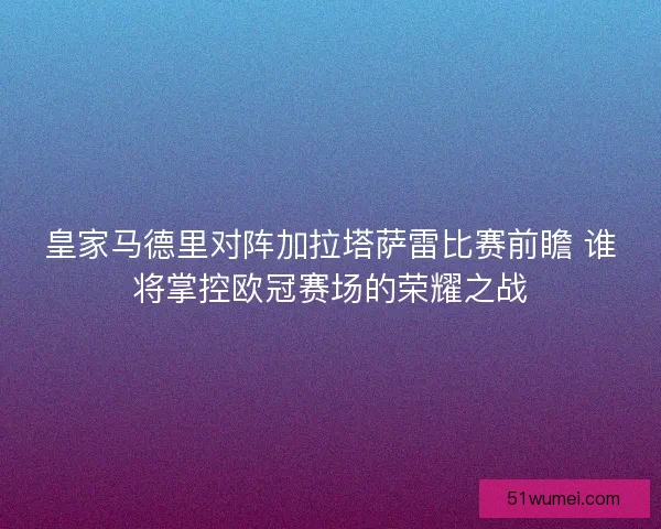 皇家马德里对阵加拉塔萨雷比赛前瞻 谁将掌控欧冠赛场的荣耀之战