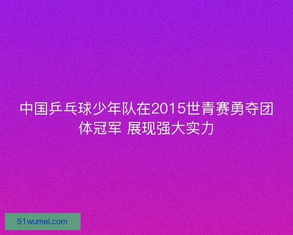 中国乒乓球少年队在2015世青赛勇夺团体冠军 展现强大实力