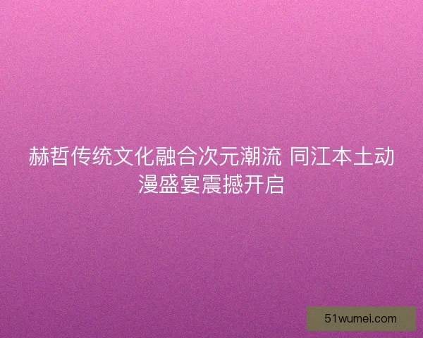 赫哲传统文化融合次元潮流 同江本土动漫盛宴震撼开启