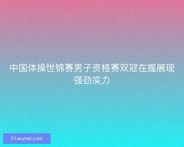 中国体操世锦赛男子资格赛双冠在握展现强劲实力