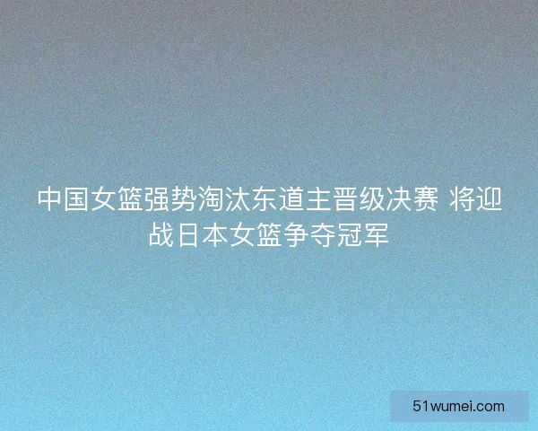 中国女篮强势淘汰东道主晋级决赛 将迎战日本女篮争夺冠军