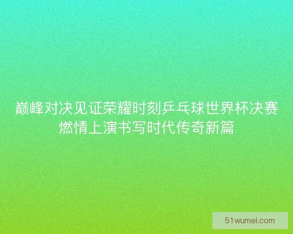 巅峰对决见证荣耀时刻乒乓球世界杯决赛燃情上演书写时代传奇新篇