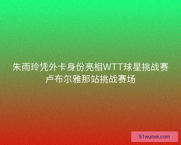 朱雨玲凭外卡身份亮相WTT球星挑战赛卢布尔雅那站挑战赛场