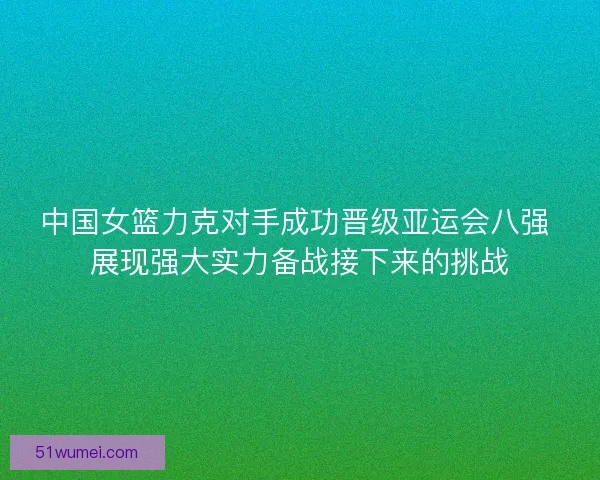 中国女篮力克对手成功晋级亚运会八强 展现强大实力备战接下来的挑战