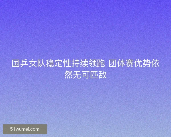 国乒女队稳定性持续领跑 团体赛优势依然无可匹敌
