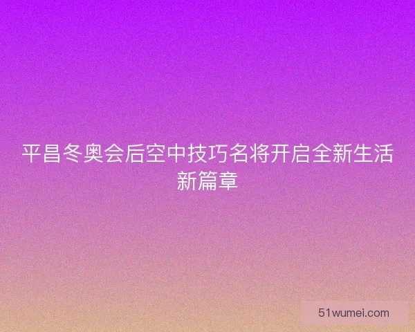 平昌冬奥会后空中技巧名将开启全新生活新篇章